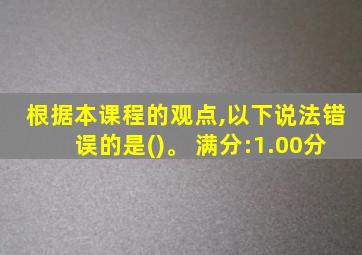 根据本课程的观点,以下说法错误的是()。 满分:1.00分